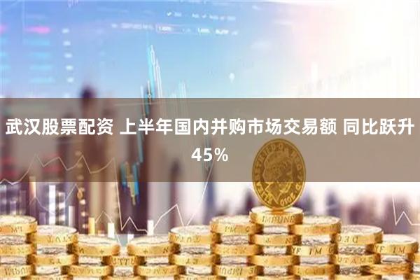 武汉股票配资 上半年国内并购市场交易额 同比跃升45%