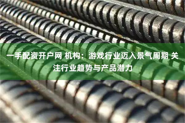 一手配资开户网 机构：游戏行业迈入景气周期 关注行业趋势与产品潜力