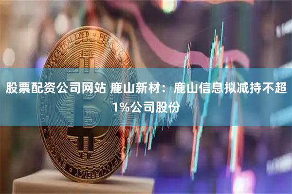 股票配资公司网站 鹿山新材:鹿山信息拟减持不超1%公司股份