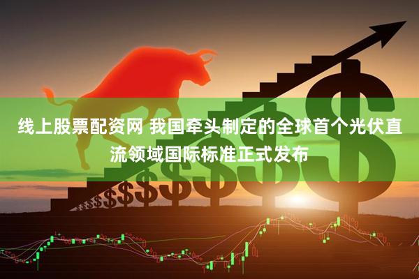 线上股票配资网 我国牵头制定的全球首个光伏直流领域国际标准正式发布