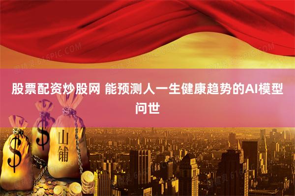 股票配资炒股网 能预测人一生健康趋势的AI模型问世