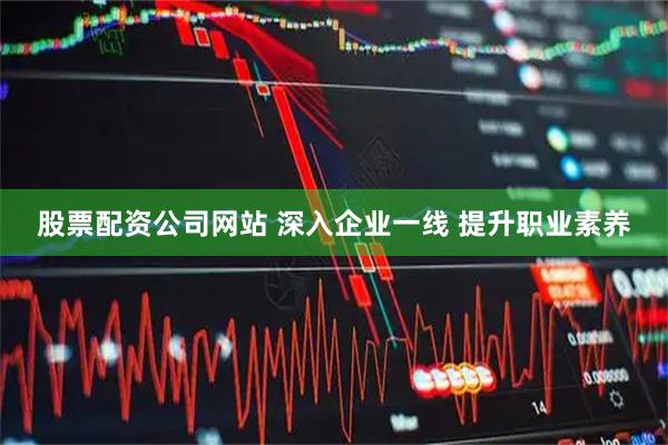 股票配资公司网站 深入企业一线 提升职业素养