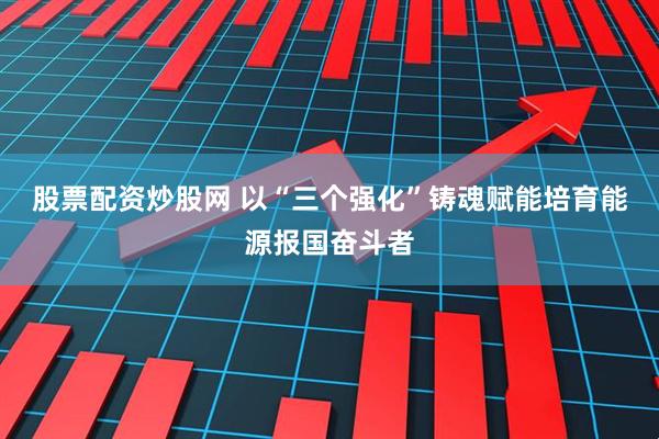 股票配资炒股网 以“三个强化”铸魂赋能培育能源报国奋斗者