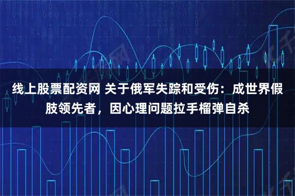 线上股票配资网 关于俄军失踪和受伤：成世界假肢领先者，因心理问题拉手榴弹自杀