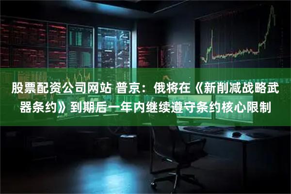 股票配资公司网站 普京：俄将在《新削减战略武器条约》到期后一年内继续遵守条约核心限制