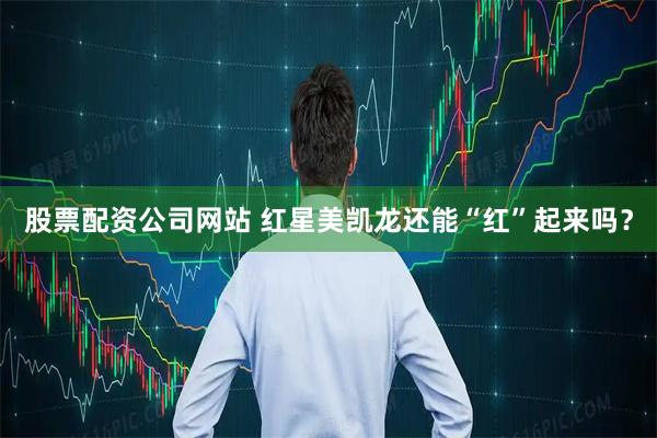 股票配资公司网站 红星美凯龙还能“红”起来吗？