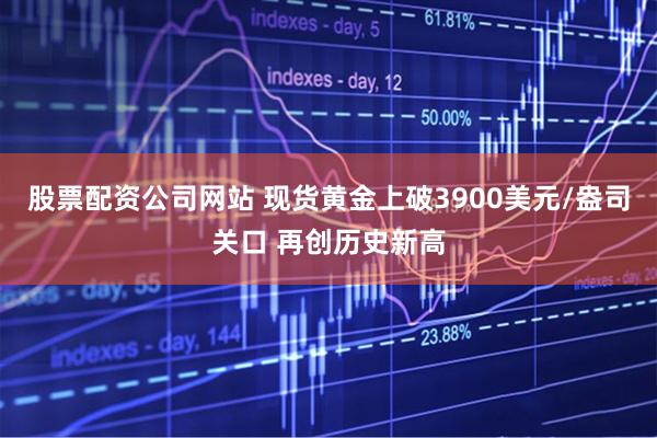 股票配资公司网站 现货黄金上破3900美元/盎司关口 再创历史新高