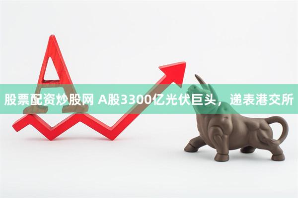 股票配资炒股网 A股3300亿光伏巨头，递表港交所