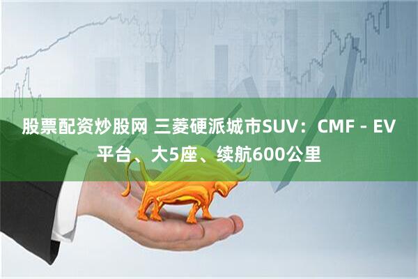 股票配资炒股网 三菱硬派城市SUV：CMF - EV平台、大5座、续航600公里